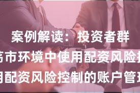 案例解读：投资者群体在震荡市环境中使用配资风险控制的账户管理