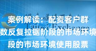 案例解读：配资客户群体面对指数反复拉锯阶段的市场环境使用股票