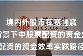 境内外股市在宽幅震荡周期背景下中股票配资的资金效率实践路径