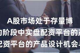 A股市场处于存量博弈格局的阶段中实盘配资平台的产品设计机会与