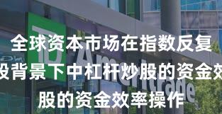 全球资本市场在指数反复拉锯阶段背景下中杠杆炒股的资金效率操作