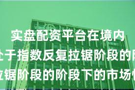 实盘配资平台在境内外股市处于指数反复拉锯阶段的阶段下的市场情