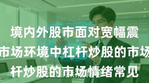 境内外股市面对宽幅震荡周期的市场环境中杠杆炒股的市场情绪常见