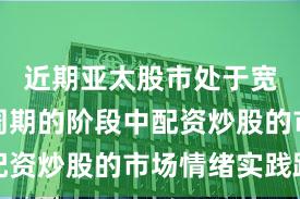 近期亚太股市处于宽幅震荡周期的阶段中配资炒股的市场情绪实践路