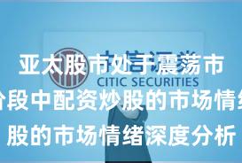亚太股市处于震荡市环境的阶段中配资炒股的市场情绪深度分析