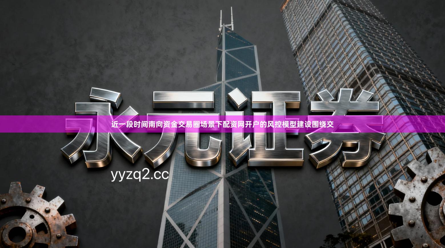 近一段时间南向资金交易圈场景下配资网开户的风控模型建设围绕交